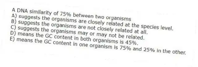 A DNA similarity of 75% between two organisms
A) suggests the organisms are closely related at the species level.
B) suggests the organisms are not closely related at all.
C) suggests the organisms may or may not be related.
D) means the GC content in both organisms is 45%.
E) means the GC content in one organism is 75% and 25% in the other.