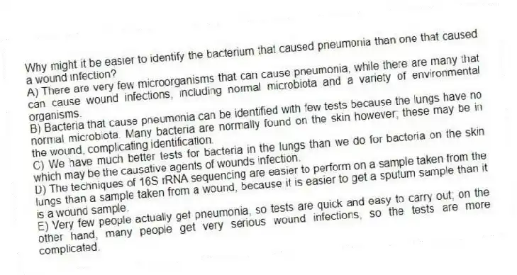Why might it be easier to identify the bacterium that caused pneumonia than one that caused a wound infection?
A) There are very few microorganisms that can cause pneumonia, while there are many that can cause wound infections, including normal microbiota and a variety of environmental organisms.
B) Bacteria that cause pneumonia can be identified with few tests because the lungs have no normal microbiota. Many bacteria are normally found on the skin however; these may be in the wound, complicating identification.
C) We have much better tests for bacteria in the lungs than we do for bacteria on the skin which may be the causative agents of wounds infection.
D) The techniques of 16S rRNA sequencing are easier to perform on a sample taken from the lungs than a sample taken from a wound, because it is easier to get a sputum sample than it is a wound sample.
E) Very few people actually get pneumonia, so tests are quick and easy to carry out; on the other hand, many people get very serious wound infections, so the tests are more complicated.