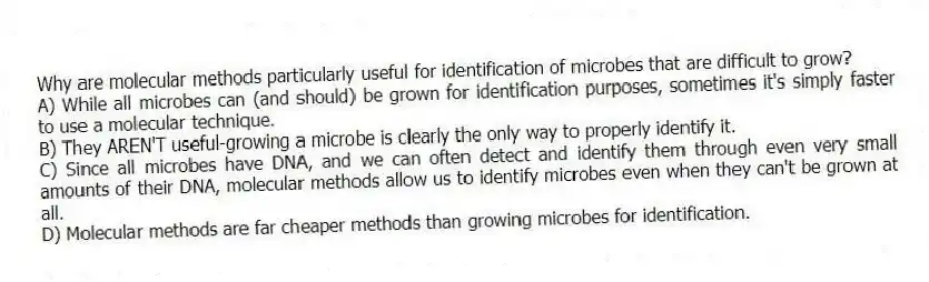 Why are molecular methods particularly useful for identification of microbes that are difficult to grow?
A) While all microbes can (and should) be grown for identification purposes, sometimes it's simply faster to use a molecular technique.
B) They AREN'T useful-growing a microbe is clearly the only way to properly identify it.
C) Since all microbes have DNA, and we can often detect and identify them through even very small amounts of their DNA, molecular methods allow us to identify microbes even when they can't be grown at all.
D) Molecular methods are far cheaper methods than growing microbes for identification.