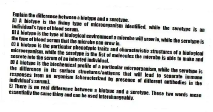 Explain the difference between a biotype and a serotype.
A) A biotype is the living type of microorganism identified, while the serotype is an individual's type of blood serum.
B) A biotype is the type of biological environment a microbe will grow in, while the serotype is the type of blood serum that the microbe can grow in.
C) A biotype is the particular phenotypic traits and characteristic structures of a biological microorganism, while the serotype is the list of molecules the microbe is able to make and secrete into the serum of an infected individual.
D) A biotype is the biochemical profile of a particular microorganism, while the serotype is the difference in its surface structures/antigens that will lead to separate immune responses from an organism (characterized by presence of different antibodies in the individual's serum).
E) There is no real difference between a biotype and a serotype. These two words mean essentially the same thing and can be used interchangeably.