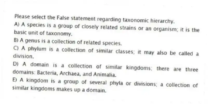Please select the False statement regarding taxonomic hierarchy.
A) A species is a group of closely related strains or an organism; it is the basic unit of taxonomy.
B) A genus is a collection of related species.
C) A phylum is a collection of similar classes; it may also be called a division.
D) A domain is a collection of similar kingdoms; there are three domains: Bacteria, Archaea, and Animalia.
E) A kingdom is a group of several phyla or divisions; a collection of similar kingdoms makes up a domain.
