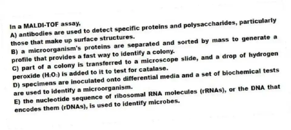 In a MALDI-TOF assay,
A) antibodies are used to detect specific proteins and polysaccharides, particularly those that make up surface structures.
B) a microorganism's proteins are separated and sorted by mass to generate a profile that provides a fast way to identify a colony.
C) part of a colony is transferred to a microscope slide, and a drop of hydrogen peroxide (H₂O₂) is added to it to test for catalase.
D) specimens are inoculated onto differential media and a set of biochemical tests are used to identify a microorganism.
E) the nucleotide sequence of ribosomal RNA molecules (rRNAs), or the DNA that encodes them (rDNAs), is used to identify microbes.