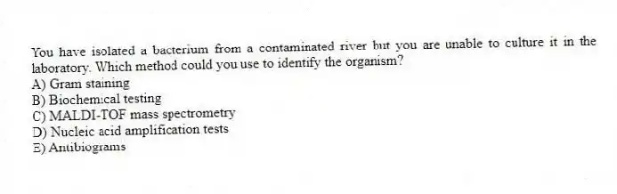 You have isolated a bacterium from a contaminated river but you are unable to culture it in the laboratory. Which method could you use to identify the organism?
A) Gram staining
B) Biochemical testing
C) MALDI-TOF mass spectrometry
D) Nucleic acid amplification tests
E) Antibiograms
