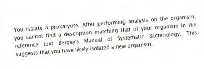 You isolate a prokaryote. After performing analysis on the organism, you cannot find a description matching that of your organism in the reference text Bergey's Manual of Systematic Bacteriology. This suggests that you have likely isolated a new organism.
