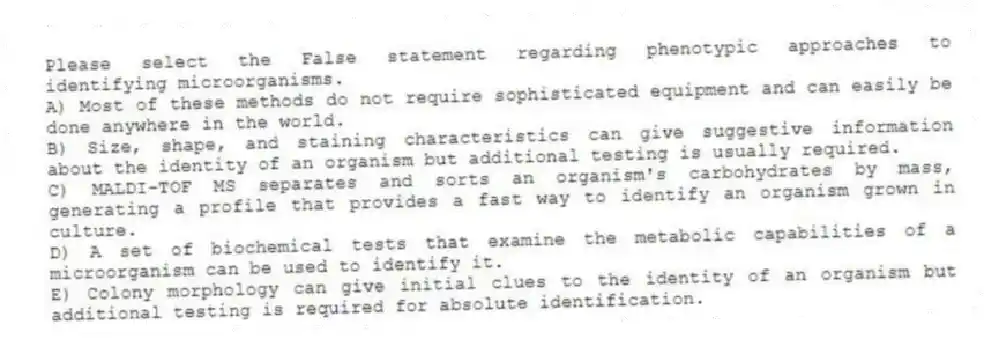 Please select the False statement regarding phenotypic approaches to identifying microorganisms.
A) Most of these methods do not require sophisticated equipment and can easily be done anywhere in the world.
B) Size, shape, and staining characteristics can give suggestive information about the identity of an organism but additional testing is usually required.
C) MALDI-TOF MS separates and sorts an organism's carbohydrates by mass, generating a profile that provides a fast way to identify an organism grown in culture.
D) A set of biochemical tests that examine the metabolic capabilities of a microorganism can be used to identify it.
E) Colony morphology can give initial clues to the identity of an organism but additional testing is required for absolute identification.