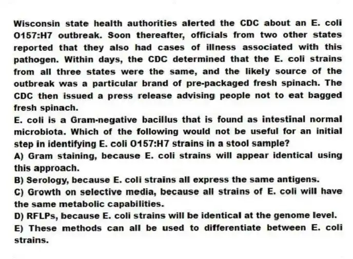Wisconsin state health authorities alerted the CDC about an E. coli O157:H7 outbreak. Soon thereafter, officials from two other states reported that they also had cases of illness associated with this pathogen. Within days, the CDC determined that the E. coli strains from all three states were the same, and the likely source of the outbreak was a particular brand of pre-packaged fresh spinach. The CDC then issued a press release advising people not to eat bagged fresh spinach.
-E. coli is a Gram-negative bacillus that is found as intestinal normal microbiota. Which of the following would not be useful for an initial step in identifying E. coli O157:H7 strains in a stool sample?
A) Gram staining, because E. coli strains will appear identical using this approach.
B) Serology, because E. coli strains all express the same antigens.
C) Growth on selective media, because all strains of E. coli will have the same metabolic capabilities.
D) RFLPs, because E. coli strains will be identical at the genome level.
E) These methods can all be used to differentiate between E. coli strains.