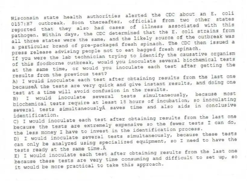Wisconsin state health authorities alerted the CDC about an E. coli O157:H7 outbreak. Soon thereafter, officials from two other states reported that they also had cases of illness associated with this pathogen. Within days, the CDC determined that the E. coli strains from all three states were the same, and the likely source of the outbreak was a particular brand of pre-packaged fresh spinach. The CDC then issued a press release advising people not to eat bagged fresh spinach. 
-If you were the lab technician trying to identify the causative organism of this foodborne outbreak, would you inoculate several biochemical tests at the same time, or would you inoculate each test after getting the results from the previous test?
A) I would inoculate each test after obtaining results from the last one because the tests are very quick and give instant results, and doing one test at a time will avoid confusion in the results.
B) I would inoculate several tests simultaneously, because most biochemical tests require at least 18 hours of incubation, so inoculating several tests simultaneously saves time and also aids in conclusive identification.
C) I would inoculate each test after obtaining results from the last one because the tests are extremely expensive so the fewer tests I can do, the less money I have to invest in the identification process.
D) I would inoculate several tests simultaneously, because these tests can only be analyzed using specialized equipment, so I need to have the tests ready at the same time. 
E) I would inoculate each test after obtaining results from the last one because these tests are very time consuming and difficult to set up, so it would be more practical to take this approach.