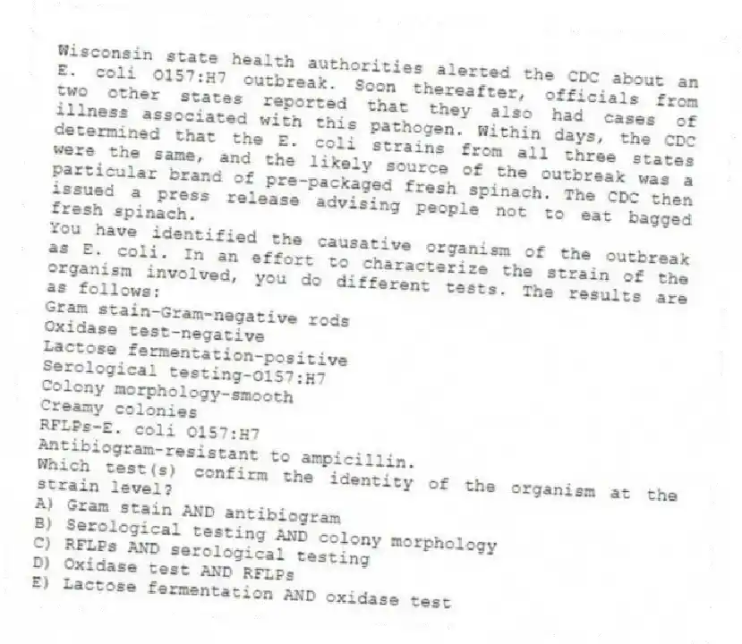 Wisconsin state health authorities alerted the CDC about an E. coli O157:H7 outbreak. Soon thereafter, officials from two other states reported that they also had cases of illness associated with this pathogen. Within days, the CDC determined that the E. coli strains from all three states were the same, and the likely source of the outbreak was a particular brand of pre-packaged fresh spinach. The CDC then issued a press release advising people not to eat bagged fresh spinach.
-You have identified the causative organism of the outbreak as E. coli. In an effort to characterize the strain of the organism involved, you do different tests. The results are as follows:
Gram stain-Gram-negative rods
Oxidase test-negative
Lactose fermentation-positive
Serological testing-O157:H7
Colony morphology-smooth
Creamy colonies
RFLPs-E. coli O157:H7
Antibiogram-resistant to ampicillin.
Which test(s) confirm the identity of the organism at the strain level?
A) Gram stain AND antibiogram
B) Serological testing AND colony morphology
C) RFLPs AND serological testing
D) Oxidase test AND RFLPs
E) Lactose fermentation AND oxidase test