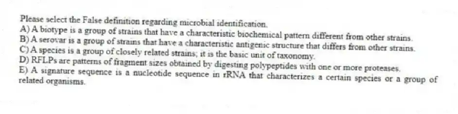 Please select the False definition regarding microbial identification.
A) A biotype is a group of strains that have a characteristic biochemical pattern different from other strains.
B) A serovar is a group of strains that have a characteristic antigenic structure that differs from other strains.
C) A species is a group of closely related strains; it is the basic unit of taxonomy.
D) RFLPs are patterns of fragment sizes obtained by digesting polypeptides with one or more proteases.
E) A signature sequence is a nucleotide sequence in rRNA that characterizes a certain species or a group of related organisms.