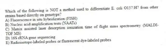 Which of the following is NOT a method used to differentiate E. coli O157:H7 from other strains based directly on genotype?
A) Fluorescence in situ hybridization (FISH)
B) Nucleic acid amplification tests (NAATs)
C) Matrix assisted laser desorption ionization time of flight mass spectrometry (MALDI-TOF MS)
D) 16S rRNA gene sequencing
E) Radioisotope-labeled probes or fluorescent dye-labeled probes