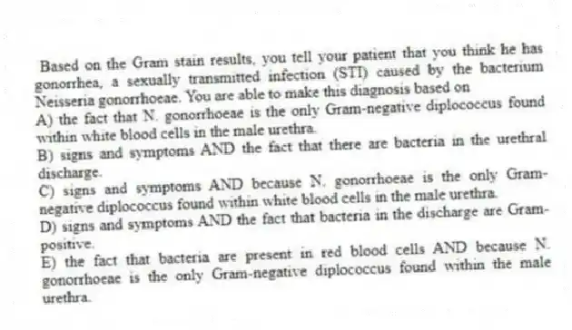 Based on the Gram stain results, you tell your patient that you think he has gonorrhea, a sexually transmitted infection (STI) caused by the bacterium Neisseria gonorrhoeae. You are able to make this diagnosis based on
A) the fact that N. gonorrhoeae is the only Gram-negative diplococcus found within white blood cells in the male urethra.
B) signs and symptoms AND the fact that there are bacteria in the urethral discharge.
C) signs and symptoms AND because N. gonorrhoeae is the only Gram-negative diplococcus found within white blood cells in the male urethra.
D) signs and symptoms AND the fact that bacteria in the discharge are Gram-positive.
E) the fact that bacteria are present in red blood cells AND because N. gonorrhoeae is the only Gram-negative diplococcus found within the male urethra.