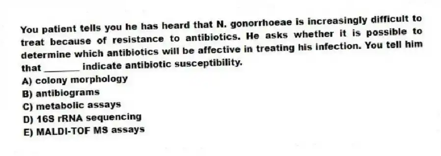 You patient tells you he has heard that N. gonorrhoeae is increasingly difficult to treat because of resistance to antibiotics. He asks whether it is possible to determine which antibiotics will be affective in treating his infection. You tell him that ________ indicate antibiotic susceptibility.
A) colony morphology
B) antibiograms
C) metabolic assays
D) 16S rRNA sequencing
E) MALDI-TOF MS assays