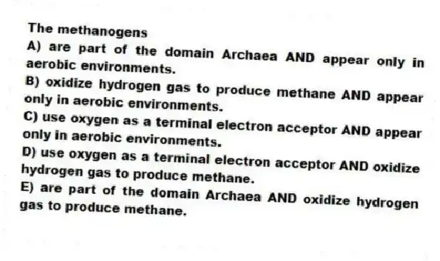 The methanogens
A) are part of the domain Archaea AND appear only in aerobic environments.
B) oxidize hydrogen gas to produce methane AND appear only in aerobic environments.
C) use oxygen as a terminal electron acceptor AND appear only in aerobic environments.
D) use oxygen as a terminal electron acceptor AND oxidize hydrogen gas to produce methane.
E) are part of the domain Archaea AND oxidize hydrogen gas to produce methane.