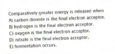 Comparatively greater energy is released when
A) carbon dioxide is the final electron acceptor.
B) hydrogen is the final electron acceptor.
C) oxygen is the final electron acceptor.
D) nitrate is the final electron acceptor.
E) fermentation occurs.