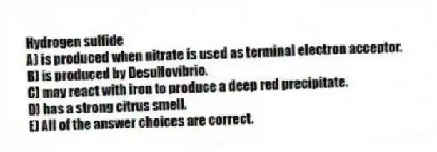 Hydrogen sulfide
A) is produced when nitrate is used as terminal electron acceptor.
B) is produced by Desulfovibrio.
C) may react with iron to produce a deep red precipitate.
D) has a strong citrus smell.
E) All of the answer choices are correct.