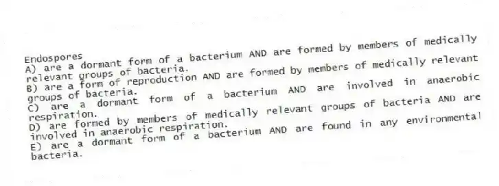 Endospores
A) are a dormant form of a bacterium AND are formed by members of medically relevant groups of bacteria.
B) are a form of reproduction AND are formed by members of medically relevant groups of bacteria.
C) are a dormant form of a bacterium AND are involved in anaerobic respiration.
D) are formed by members of medically relevant groups of bacteria AND are involved in anaerobic respiration.
E) are a dormant form of a bacterium AND are found in any environmental bacteria.