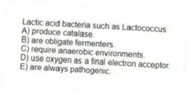Lactic acid bacteria such as Lactococcus
A) produce catalase.
B) are obligate fermenters.
C) require anaerobic environments.
D) use oxygen as a final electron acceptor.
E) are always pathogenic.