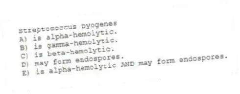 Streptococcus pyogenes
A) is alpha-hemolytic.
B) is gamma-hemolytic.
C) is beta-hemolytic.
D) may form endospores.
E) is alpha-hemolytic AND may form endospores.
