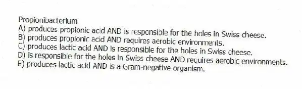 Propionibacterium
A) produces propionic acid AND is responsible for the holes in Swiss cheese.
B) produces propionic acid AND requires aerobic environments.
C) produces lactic acid AND is responsible for the holes in Swiss cheese.
D) is responsible for the holes in Swiss cheese AND requires aerobic environments.
E) produces lactic acid AND is a Gram-negative organism.