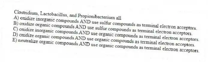 Clostridium, Lactobacillus, and Propionibacterium all
A) oxidize inorganic compounds AND use sulfur compounds as terminal electron acceptors.
B) oxidize organic compounds AND use sulfur compounds as terminal electron acceptors.
C) oxidize inorganic compounds AND use organic compounds as terminal electron acceptors.
D) oxidize organic compounds AND use organic compounds as terminal electron acceptors.
E) neutralize organic compounds AND use organic compounds as terminal electron acceptors.