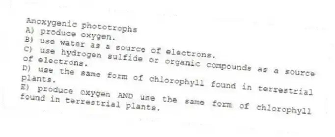 Anoxygenic phototrophs
A) produce oxygen.
B) use water as a source of electrons.
C) use hydrogen sulfide or organic compounds as a source of electrons.
D) use the same form of chlorophyll found in terrestrial plants.
E) produce oxygen AND use the same form of chlorophyll found in terrestrial plants.