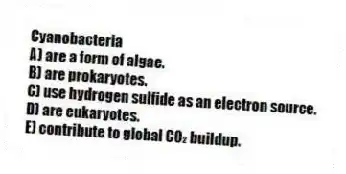 Cyanobacteria
A) are a form of algae.
B) are prokaryotes.
C) use hydrogen sulfide as an electron source.
D) are eukaryotes.
E) contribute to global CO₂ buildup.