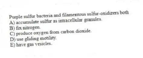 Purple sulfur bacteria and filamentous sulfur-oxidizers both
A) accumulate sulfur as intracellular granules.
B) fix nitrogen.
C) produce oxygen from carbon dioxide.
D) use gliding motility.
E) have gas vesicles.