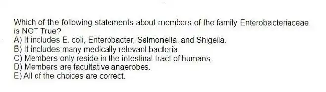 Which of the following statements about members of the family Enterobacteriaceae is NOT True?
A) It includes E. coli, Enterobacter, Salmonella, and Shigella.
B) It includes many medically relevant bacteria.
C) Members only reside in the intestinal tract of humans.
D) Members are facultative anaerobes.
E) All of the choices are correct.