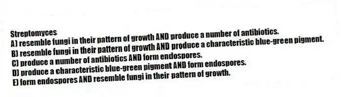 Streptomyces
A) resemble fungi in their pattern of growth AND produce a number of antibiotics.
B) resemble fungi in their pattern of growth AND produce a characteristic blue-green pigment.
C) produce a number of antibiotics AND form endospores.
D) produce a characteristic blue-green pigment AND form endospores.
E) form endospores AND resemble fungi in their pattern of growth.