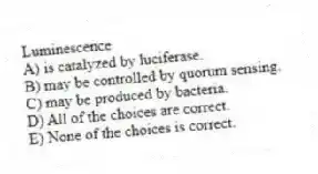 Luminescence
A) is catalyzed by luciferase.
B) may be controlled by quorum sensing.
C) may be produced by bacteria.
D) All of the choices are correct.
E) None of the choices is correct.