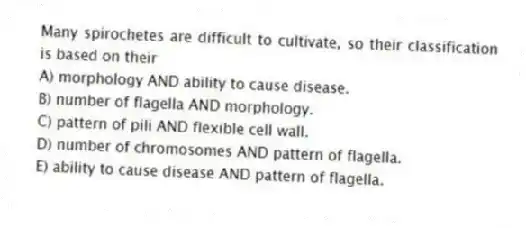 Many spirochetes are difficult to cultivate, so their classification is based on their
A) morphology AND ability to cause disease.
B) number of flagella AND morphology.
C) pattern of pili AND flexible cell wall.
D) number of chromosomes AND pattern of flagella.
E) ability to cause disease AND pattern of flagella.