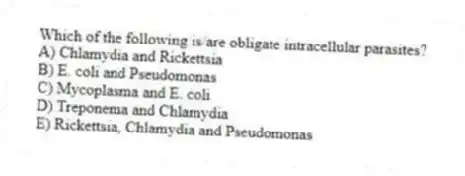 Which of the following is/are obligate intracellular parasites?
A) Chlamydia and Rickettsia
B) E. coli and Pseudomonas
C) Mycoplasma and E. coli
D) Treponema and Chlamydia
E) Rickettsia, Chlamydia and Pseudomonas
