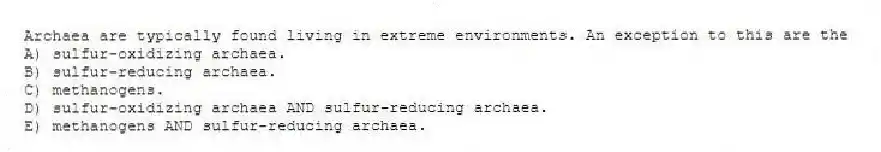 Archaea are typically found living in extreme environments. An exception to this are the
A) sulfur-oxidizing archaea.
B) sulfur-reducing archaea.
C) methanogens.
D) sulfur-oxidizing archaea AND sulfur-reducing archaea.
E) methanogens AND sulfur-reducing archaea.