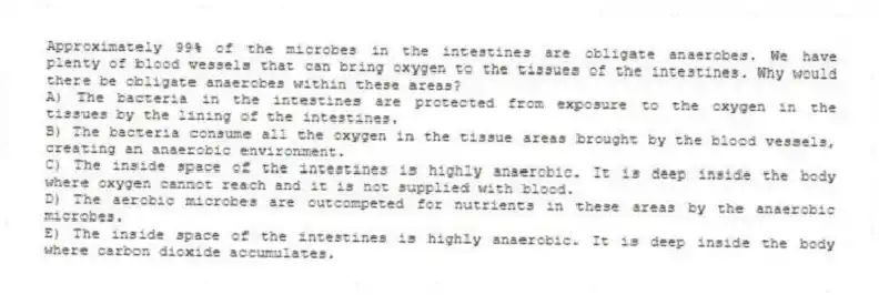 Approximately 99% of the microbes in the intestines are obligate anaerobes. We have plenty of blood vessels that can bring oxygen to the tissues of the intestines. Why would there be obligate anaerobes within these areas?
A) The bacteria in the intestines are protected from exposure to the oxygen in the tissues by the lining of the intestines.
B) The bacteria consume all the oxygen in the tissue areas brought by the blood vessels, creating an anaerobic environment.
C) The inside space of the intestines is highly anaerobic. It is deep inside the body where oxygen cannot reach and it is not supplied with blood.
D) The aerobic microbes are outcompeted for nutrients in these areas by the anaerobic microbes.
E) The inside space of the intestines is highly anaerobic. It is deep inside the body where carbon dioxide accumulates.