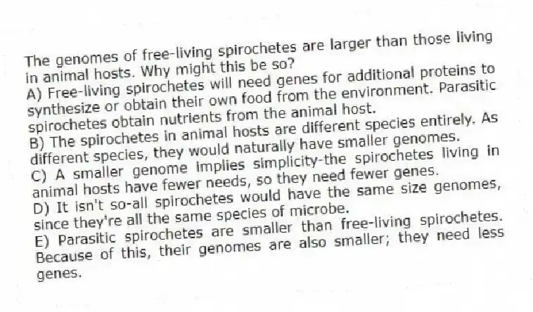 The genomes of free-living spirochetes are larger than those living in animal hosts. Why might this be so?
A) Free-living spirochetes will need genes for additional proteins to synthesize or obtain their own food from the environment. Parasitic spirochetes obtain nutrients from the animal host.
B) The spirochetes in animal hosts are different species entirely. As different species, they would naturally have smaller genomes.
C) A smaller genome implies simplicity-the spirochetes living in animal hosts have fewer needs, so they need fewer genes.
D) It isn't so-all spirochetes would have the same size genomes, since they're all the same species of microbe.
E) Parasitic spirochetes are smaller than free-living spirochetes. Because of this, their genomes are also smaller; they need less genes.