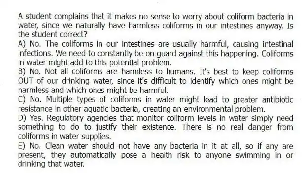 A student complains that it makes no sense to worry about coliform bacteria in water, since we naturally have harmless coliforms in our intestines anyway. Is the student correct?
A) No. The coliforms in our intestines are usually harmful, causing intestinal infections. We need to constantly be on guard against this happening. Coliforms in water might add to this potential problem.
B) No. Not all coliforms are harmless to humans. It's best to keep coliforms OUT of our drinking water, since it's difficult to identify which ones might be harmless and which ones might be harmful.
C) No. Multiple types of coliforms in water might lead to greater antibiotic resistance in other aquatic bacteria, creating an environmental problem.
D) Yes. Regulatory agencies that monitor coliform levels in water simply need something to do to justify their existence. There is no real danger from coliforms in water supplies.
E) No. Clean water should not have any bacteria in it at all, so if any are present, they automatically pose a health risk to anyone swimming in or drinking that water.