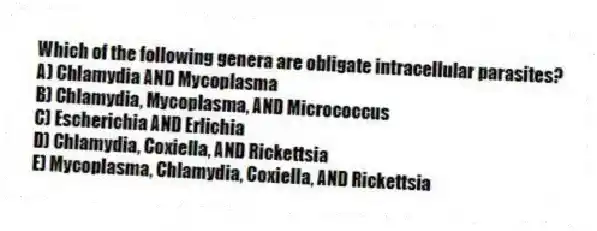 Which of the following genera are obligate intracellular parasites?
A) Chlamydia AND Mycoplasma
B) Chlamydia, Mycoplasma, AND Micrococcus
C) Escherichia AND Erlichia
D) Chlamydia, Coxiella, AND Rickettsia
E) Mycoplasma, Chlamydia, Coxiella, AND Rickettsia