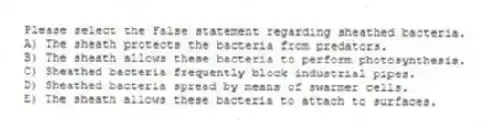 Please select the False statement regarding sheathed bacteria.
A) The sheath protects the bacteria from predators.
B) The sheath allows these bacteria to perform photosynthesis.
C) Sheathed bacteria frequently block industrial pipes.
D) Sheathed bacteria spread by means of swarmer cells.
E) The sheath allows these bacteria to attach to surfaces.