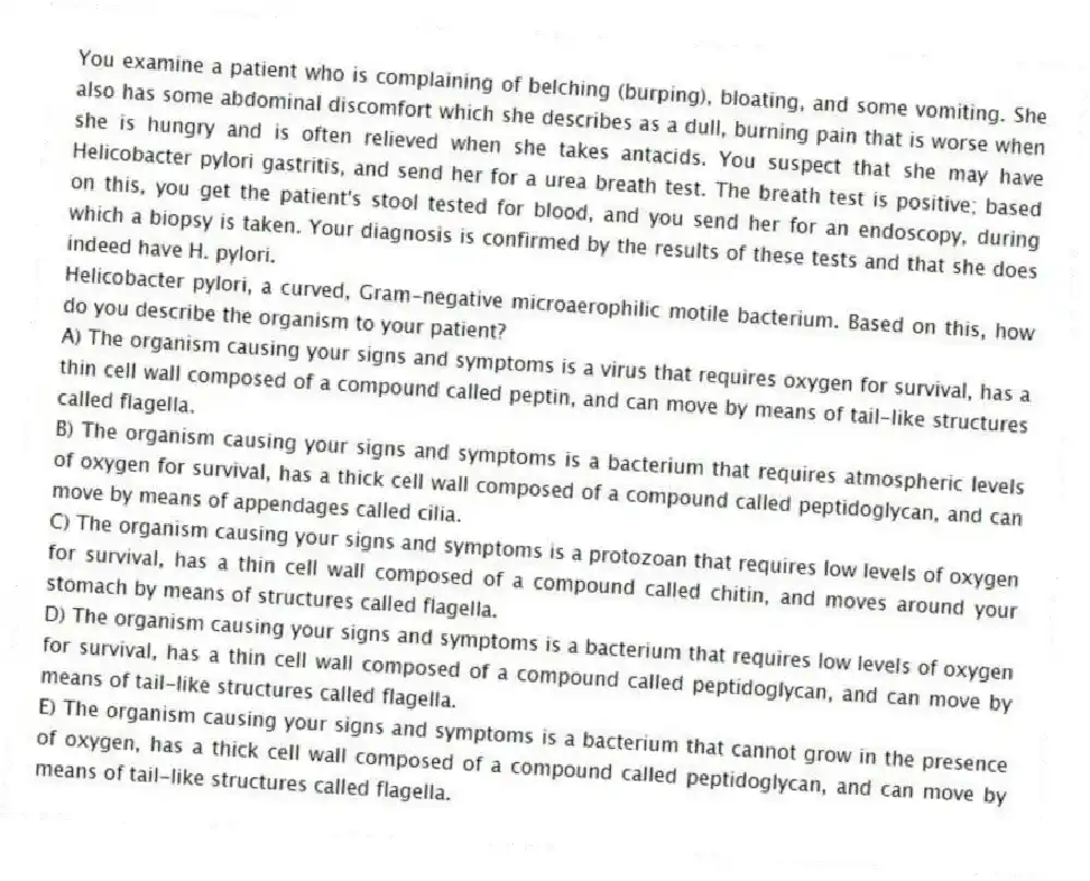 You examine a patient who is complaining of belching (burping), bloating, and some vomiting. She also has some abdominal discomfort which she describes as a dull, burning pain that is worse when she is hungry and is often relieved when she takes antacids. You suspect that she may have Helicobacter pylori gastritis, and send her for a urea breath test. The breath test is positive; based on this, you get the patient's stool tested for blood, and you send her for an endoscopy, during which a biopsy is taken. Your diagnosis is confirmed by the results of these tests and that she does indeed have H. pylori.
-Helicobacter pylori, a curved, Gram-negative microaerophilic motile bacterium. Based on this, how do you describe the organism to your patient?
A) The organism causing your signs and symptoms is a virus that requires oxygen for survival, has a thin cell wall composed of a compound called peptin, and can move by means of tail-like structures called flagella.
B) The organism causing your signs and symptoms is a bacterium that requires atmospheric levels of oxygen for survival, has a thick cell wall composed of a compound called peptidoglycan, and can move by means of appendages called cilia.
C) The organism causing your signs and symptoms is a protozoan that requires low levels of oxygen for survival, has a thin cell wall composed of a compound called chitin, and moves around your stomach by means of structures called flagella.
D) The organism causing your signs and symptoms is a bacterium that requires low levels of oxygen for survival, has a thin cell wall composed of a compound called peptidoglycan, and can move by means of tail-like structures called flagella.
E) The organism causing your signs and symptoms is a bacterium that cannot grow in the presence of oxygen, has a thick cell wall composed of a compound called peptidoglycan, and can move by means of tail-like structures called flagella.