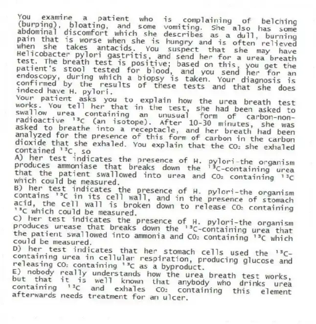 You examine a patient who is complaining of belching (burping), bloating, and some vomiting. She also has some abdominal discomfort which she describes as a dull, burning pain that is worse when she is hungry and is often relieved when she takes antacids. You suspect that she may have Helicobacter pylori gastritis, and send her for a urea breath test. The breath test is positive; based on this, you get the patient's stool tested for blood, and you send her for an endoscopy, during which a biopsy is taken. Your diagnosis is confirmed by the results of these tests and that she does indeed have H. pylori.
-Your patient asks you to explain how the urea breath test works. You tell her that in the test, she had been asked to swallow urea containing an unusual form of carbon-non-radioactive ¹³C (an isotope). After 10-30 minutes, she was asked to breathe into a receptacle, and her breath had been analyzed for the presence of this form of carbon in the carbon dioxide that she exhaled. You explain that the CO₂ she exhaled contained ¹³C, so
A) her test indicates the presence of H. pylori-the organism produces ammoniase that breaks down the ¹³C-containing urea that the patient swallowed into urea and CO₂ containing ¹³C which could be measured.
B) her test indicates the presence of H. pylori-the organism contains ¹³C in its cell wall, and in the presence of stomach acid, the cell wall is broken down to release CO₂ containing ¹³C which could be measured.
C) her test indicates the presence of H. pylori-the organism produces urease that breaks down the ¹³C-containing urea that the patient swallowed into ammonia and CO₂ containing ¹³C which could be measured.
D) her test indicates that her stomach cells used the ¹³C-containing urea in cellular respiration, producing glucose and releasing CO₂ containing ¹³C as a byproduct.
E) nobody really understands how the urea breath test works, but that it is well known that anybody who drinks urea containing ¹³C and exhales CO₂ containing this element afterwards needs treatment for an ulcer.