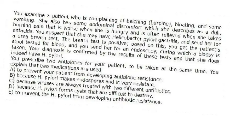 You examine a patient who is complaining of belching (burping), bloating, and some vomiting. She also has some abdominal discomfort which she describes as a dull, burning pain that is worse when she is hungry and is often relieved when she takes antacids. You suspect that she may have Helicobacter pylori gastritis, and send her for a urea breath test. The breath test is positive; based on this, you get the patient's stool tested for blood, and you send her for an endoscopy, during which a biopsy is taken. Your diagnosis is confirmed by the results of these tests and that she does indeed have H. pylori.
-You prescribe two antibiotics for your patient, to be taken at the same time. You explain that two medications are used
A) to prevent your patient from developing antibiotic resistance.
B) because H. pylori makes endospores and is very resistant.
C) because viruses are always treated with two different antibiotics.
D) because H. pylori forms cysts that are difficult to destroy.
E) to prevent the H. pylori from developing antibiotic resistance.