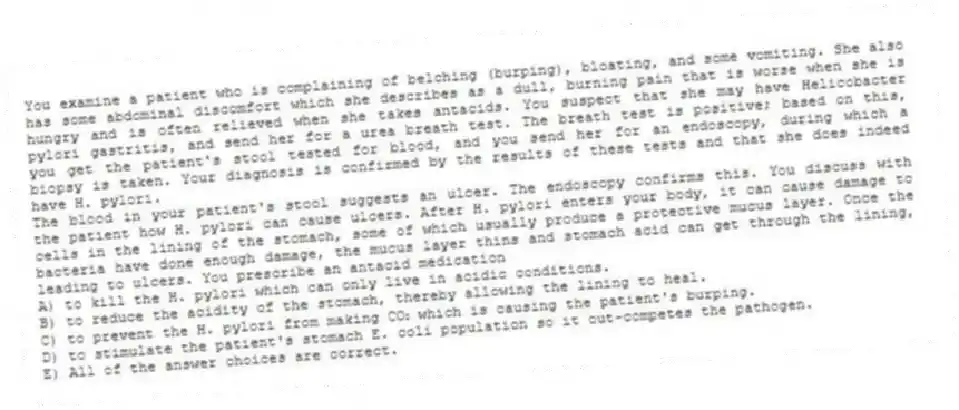 You examine a patient who is complaining of belching (burping), bloating, and some vomiting. She also has some abdominal discomfort which she describes as a dull, burning pain that is worse when she is hungry and is often relieved when she takes antacids. You suspect that she may have Helicobacter pylori gastritis, and send her for a urea breath test. The breath test is positive; based on this, you get the patient's stool tested for blood, and you send her for an endoscopy, during which a biopsy is taken. Your diagnosis is confirmed by the results of these tests and that she does indeed have H. pylori.
-The blood in your patient's stool suggests an ulcer. The endoscopy confirms this. You discuss with the patient how H. pylori can cause ulcers. After H. pylori enters your body, it can cause damage to cells in the lining of the stomach, some of which usually produce a protective mucus layer. Once the bacteria have done enough damage, the mucus layer thins and stomach acid can get through the lining, leading to ulcers. You prescribe an antacid medication
A) to kill the H. pylori which can only live in acidic conditions.
B) to reduce the acidity of the stomach, thereby allowing the lining to heal.
C) to prevent the H. pylori from making CO₂ which is causing the patient's burping.
D) to stimulate the patient's stomach E. coli population so it out-competes the pathogen.
E) All of the answer choices are correct.