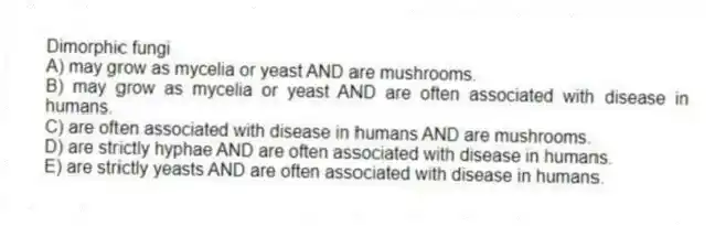 Dimorphic fungi
A) may grow as mycelia or yeast AND are mushrooms.
B) may grow as mycelia or yeast AND are often associated with disease in humans.
C) are often associated with disease in humans AND are mushrooms.
D) are strictly hyphae AND are often associated with disease in humans.
E) are strictly yeasts AND are often associated with disease in humans.