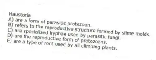 Haustoria
A) are a form of parasitic protozoan.
B) refers to the reproductive structure formed by slime molds.
C) are specialized hyphae used by parasitic fungi.
D) are the reproductive form of protozoans.
E) are a type of root used by all climbing plants.