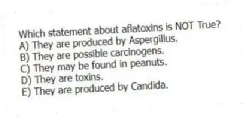Which statement about aflatoxins is NOT True?
A) They are produced by Aspergillus.
B) They are possible carcinogens.
C) They may be found in peanuts.
D) They are toxins.
E) They are produced by Candida.