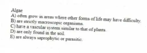 Algae
A) often grow in areas where other forms of life may have difficulty.
B) are strictly macroscopic organisms.
C) have a vascular system similar to that of plants.
D) are only found in the soil.
E) are always saprophytic or parasitic.