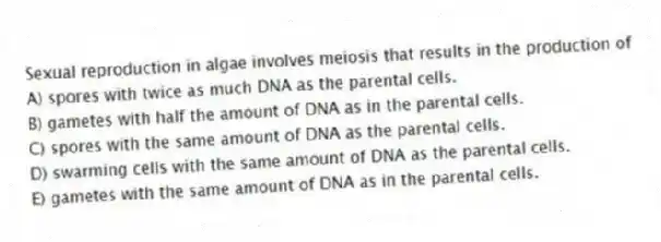 Sexual reproduction in algae involves meiosis that results in the production of
A) spores with twice as much DNA as the parental cells.
B) gametes with half the amount of DNA as in the parental cells.
C) spores with the same amount of DNA as the parental cells.
D) swarming cells with the same amount of DNA as the parental cells.
E) gametes with the same amount of DNA as in the parental cells.
