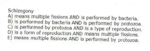 Schizogony
A) means multiple fissions AND is performed by bacteria.
B) is performed by bacteria AND is performed by protozoa.
C) is performed by protozoa AND is a type of reproduction.
D) is a form of reproduction AND means multiple fissions.
E) means multiple fissions AND is performed by protozoa.