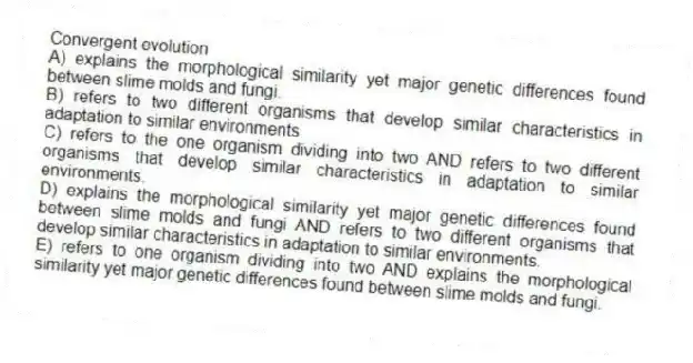 Convergent evolution
A) explains the morphological similarity yet major genetic differences found between slime molds and fungi.
B) refers to two different organisms that develop similar characteristics in adaptation to similar environments
C) refers to the one organism dividing into two AND refers to two different organisms that develop similar characteristics in adaptation to similar environments.
D) explains the morphological similarity yet major genetic differences found between slime molds and fungi AND refers to two different organisms that develop similar characteristics in adaptation to similar environments.
E) refers to one organism dividing into two AND explains the morphological similarity yet major genetic differences found between slime molds and fungi.