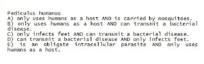 Pediculus humanus
A) only uses humans as a host AND is carried by mosquitoes.
B) only uses humans as a host AND can transmit a bacterial disease.
C) only infects feet AND can transmit a bacterial disease.
D) can transmit a bacterial disease AND only infects feet.
E) is an obligate intracellular parasite AND only uses humans as a host.